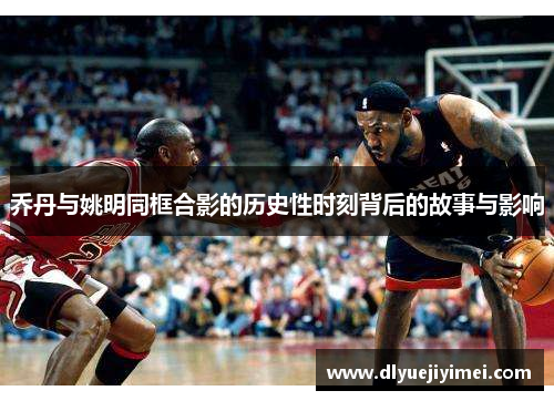 乔丹与姚明同框合影的历史性时刻背后的故事与影响