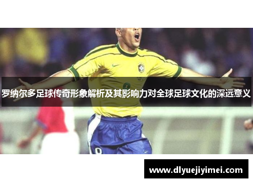 罗纳尔多足球传奇形象解析及其影响力对全球足球文化的深远意义