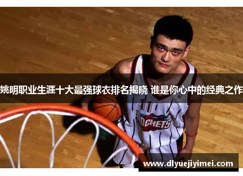姚明职业生涯十大最强球衣排名揭晓 谁是你心中的经典之作