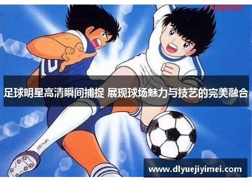足球明星高清瞬间捕捉 展现球场魅力与技艺的完美融合