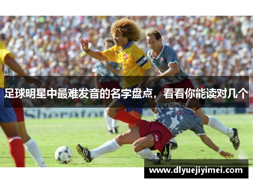 足球明星中最难发音的名字盘点，看看你能读对几个