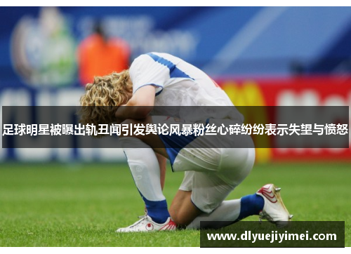 足球明星被曝出轨丑闻引发舆论风暴粉丝心碎纷纷表示失望与愤怒