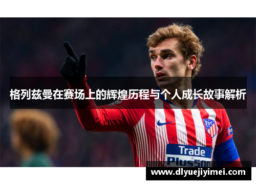 格列兹曼在赛场上的辉煌历程与个人成长故事解析
